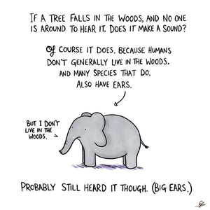 If a tree falls in the woods, and no one is around to hear it, does it make a sound?  Of course it does. Because humans don't generally live in the woods and many species that do, also have ears.  A cartoon elephant says "But I don't live in the woods."  Probably still heard it though. (Big Ears.)
