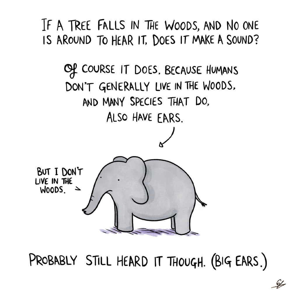 If a tree falls in the woods, and no one is around to hear it, does it make a sound?  Of course it does. Because humans don't generally live in the woods and many species that do, also have ears.  A cartoon elephant says 