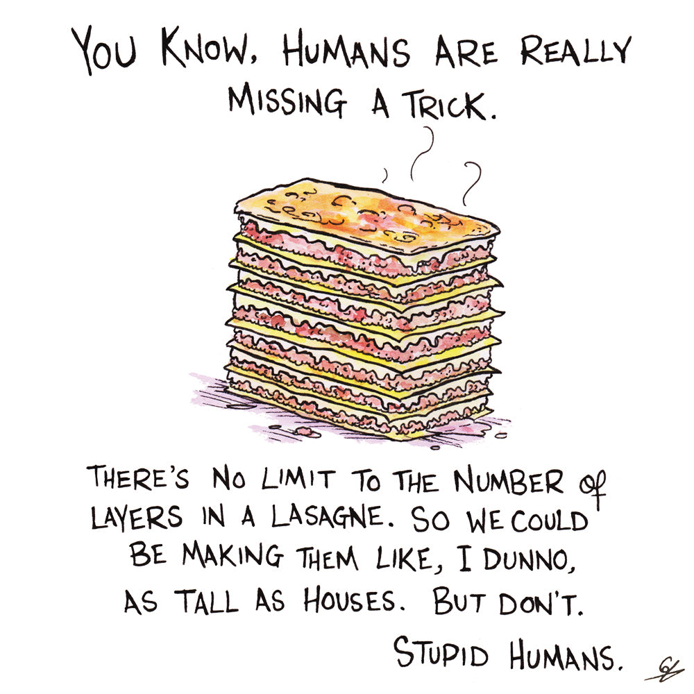 You know, Humans are really missing a trick. There's no limit to the number of layers in a lasagne. So we could be making them like, I dunno, as tall as houses. But don't. Stupid Humans.