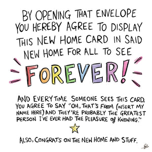 By opening that envelope you hereby agree to display this new home card in said new home for all to see FOREVER! And every time someone sees this card, you agree to say "oh that's from (insert my name here) and they're probably the greatest person I've ever had the please of knowing."  Also, congrats on the new home and stuff.