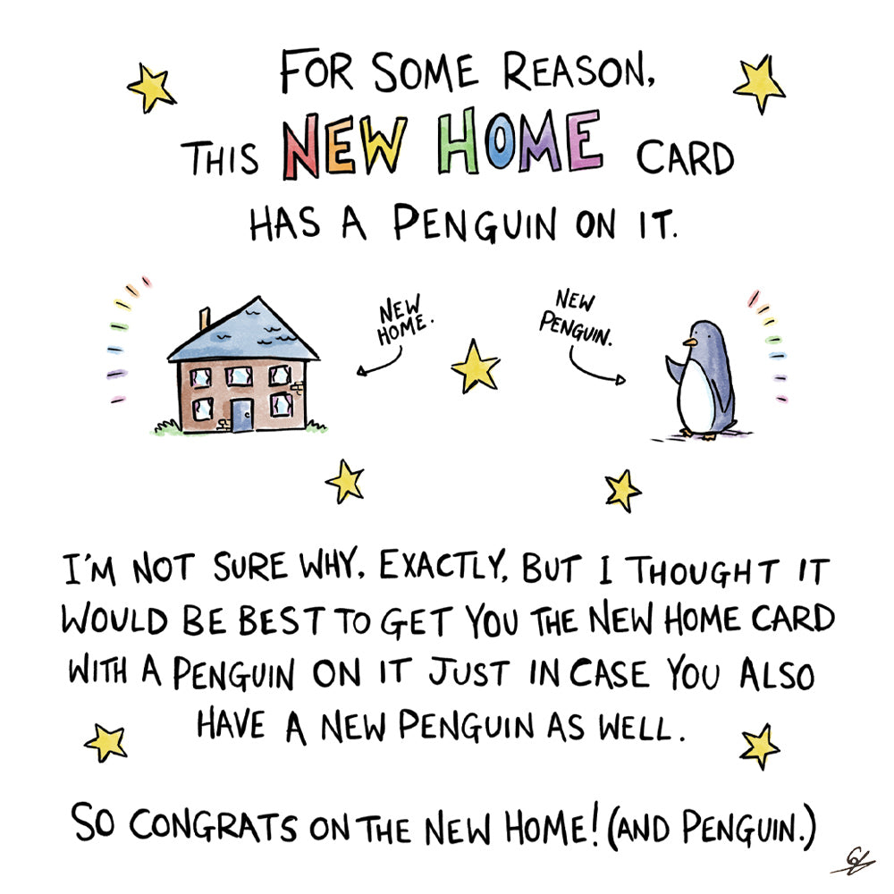 A small cartoon of a house (with the words New Home) and a cartoon Penguin (with the words New Penguin) surrounded by the text-For some reason, this New Home card has a Penguin on it.  I'm not sure why, exactly, but I thought it would be best to get you the New Home Card with a Penguin on it just in case you also have a new Penguin as well.  So congrats on the New Home! (and Penguin.) 